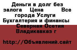 Деньги в долг без залога  › Цена ­ 100 - Все города Услуги » Бухгалтерия и финансы   . Северная Осетия,Владикавказ г.